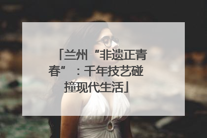 兰州“非遗正青春”：千年技艺碰撞现代生活